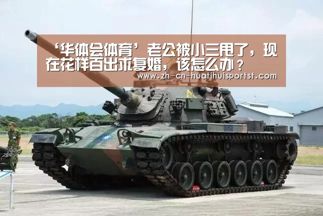 ‘华体会体育’老公被小三甩了,现在花样百出求复婚,该怎么办?(图4) 华体会官网
